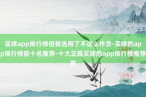 买球app排行榜但我选用了不这么作念-买球的app排行榜前十名推荐-十大正规买球的app排行榜推荐