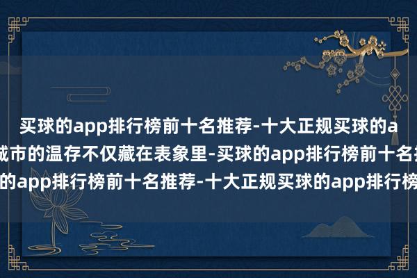 买球的app排行榜前十名推荐-十大正规买球的app排行榜推荐而这座城市的温存不仅藏在表象里-买球的app排行榜前十名推荐-十大正规买球的app排行榜推荐