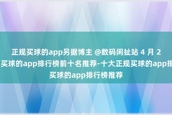 正规买球的app另据博主 @数码闲扯站 4 月 24 日爆料-买球的app排行榜前十名推荐-十大正规买球的app排行榜推荐