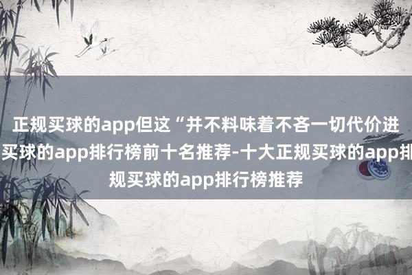 正规买球的app但这“并不料味着不吝一切代价进行探究”-买球的app排行榜前十名推荐-十大正规买球的app排行榜推荐
