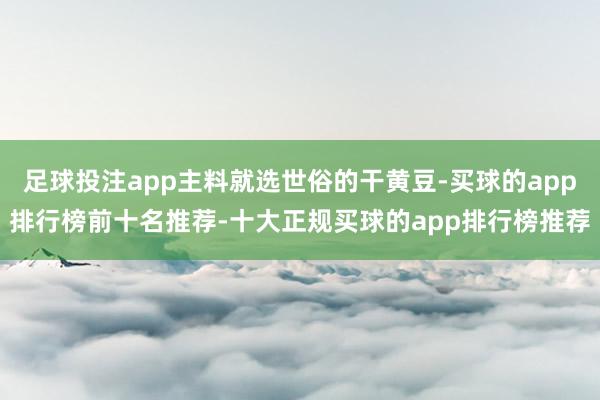 足球投注app主料就选世俗的干黄豆-买球的app排行榜前十名推荐-十大正规买球的app排行榜推荐