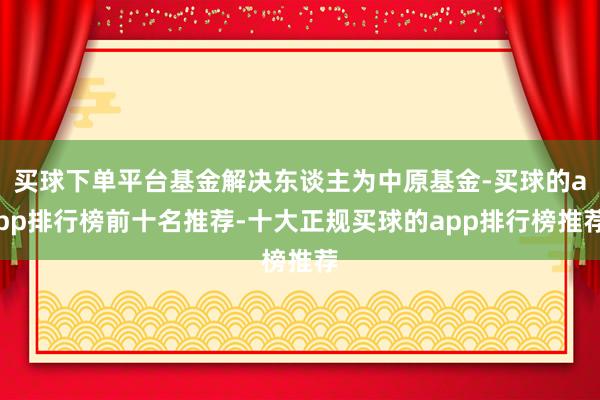 买球下单平台基金解决东谈主为中原基金-买球的app排行榜前十名推荐-十大正规买球的app排行榜推荐