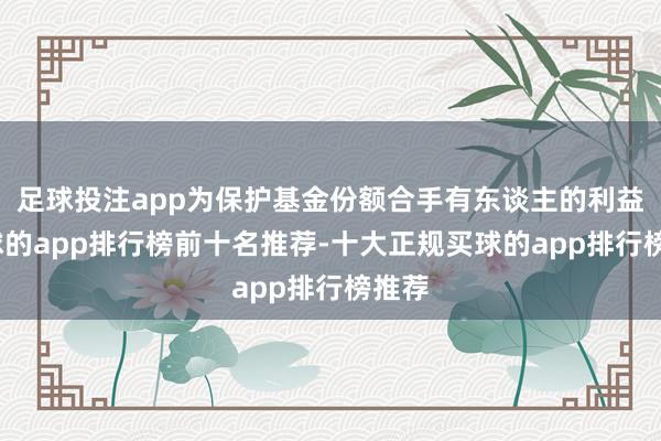 足球投注app为保护基金份额合手有东谈主的利益-买球的app排行榜前十名推荐-十大正规买球的app排行榜推荐