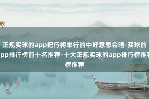 正规买球的app把行将举行的中好意思会晤-买球的app排行榜前十名推荐-十大正规买球的app排行榜推荐