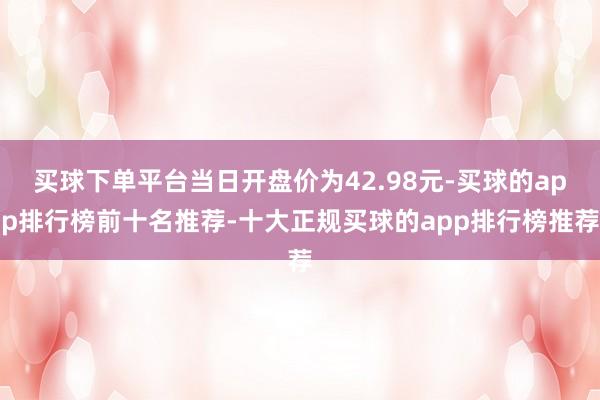 买球下单平台当日开盘价为42.98元-买球的app排行榜前十名推荐-十大正规买球的app排行榜推荐