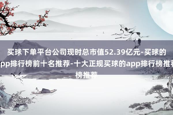 买球下单平台公司现时总市值52.39亿元-买球的app排行榜前十名推荐-十大正规买球的app排行榜推荐