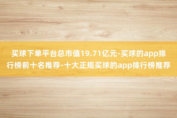 买球下单平台总市值19.71亿元-买球的app排行榜前十名推荐-十大正规买球的app排行榜推荐