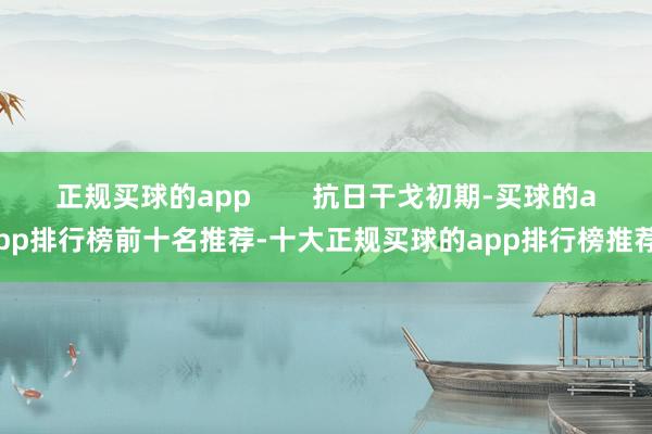正规买球的app        抗日干戈初期-买球的app排行榜前十名推荐-十大正规买球的app排行榜推荐