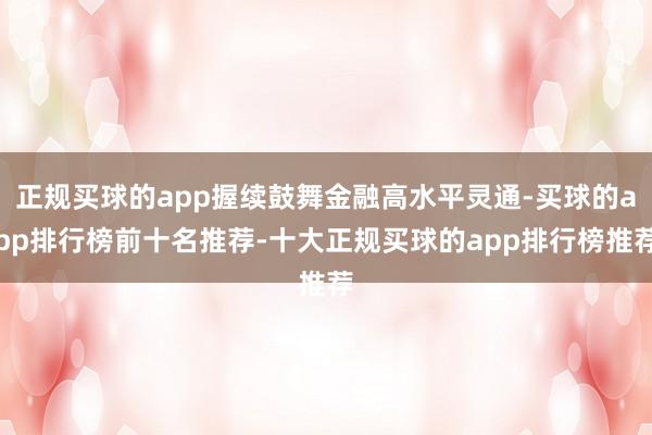 正规买球的app握续鼓舞金融高水平灵通-买球的app排行榜前十名推荐-十大正规买球的app排行榜推荐