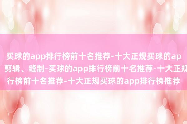 买球的app排行榜前十名推荐-十大正规买球的app排行榜推荐亲手贪图、剪辑、缝制-买球的app排行榜前十名推荐-十大正规买球的app排行榜推荐