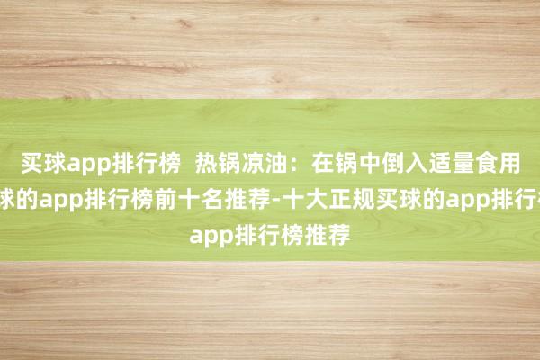 买球app排行榜  热锅凉油：在锅中倒入适量食用油-买球的app排行榜前十名推荐-十大正规买球的app排行榜推荐
