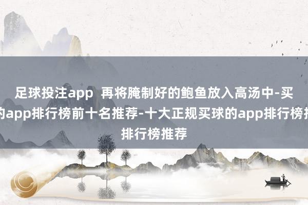 足球投注app  再将腌制好的鲍鱼放入高汤中-买球的app排行榜前十名推荐-十大正规买球的app排行榜推荐