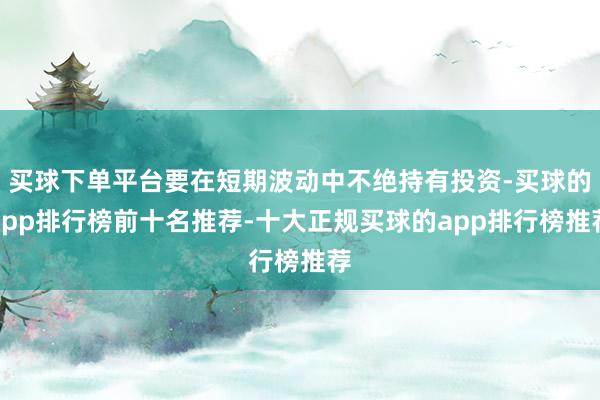 买球下单平台要在短期波动中不绝持有投资-买球的app排行榜前十名推荐-十大正规买球的app排行榜推荐