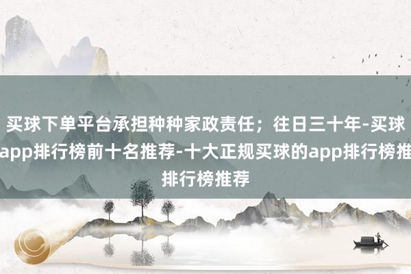 买球下单平台承担种种家政责任；往日三十年-买球的app排行榜前十名推荐-十大正规买球的app排行榜推荐