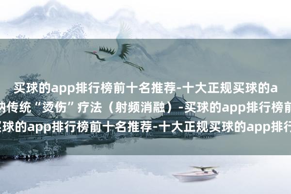 买球的app排行榜前十名推荐-十大正规买球的app排行榜推荐如若接纳传统“烫伤”疗法（射频消融）-买球的app排行榜前十名推荐-十大正规买球的app排行榜推荐