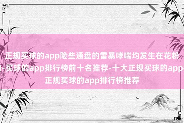正规买球的app险些通盘的雷暴哮喘均发生在花粉岑岭季节内-买球的app排行榜前十名推荐-十大正规买球的app排行榜推荐