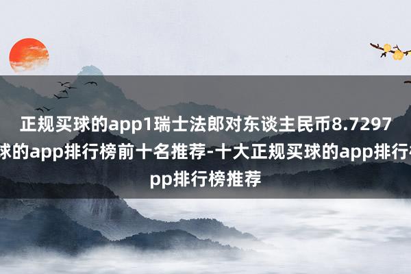 正规买球的app1瑞士法郎对东谈主民币8.7297元-买球的app排行榜前十名推荐-十大正规买球的app排行榜推荐