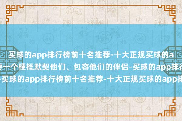 买球的app排行榜前十名推荐-十大正规买球的app排行榜推荐他们需要一个梗概默契他们、包容他们的伴侣-买球的app排行榜前十名推荐-十大正规买球的app排行榜推荐