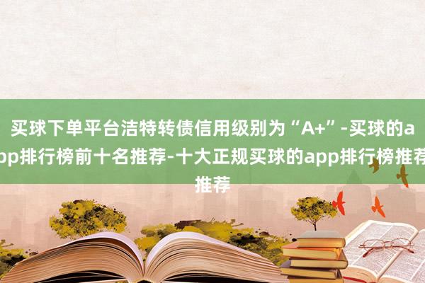 买球下单平台洁特转债信用级别为“A+”-买球的app排行榜前十名推荐-十大正规买球的app排行榜推荐