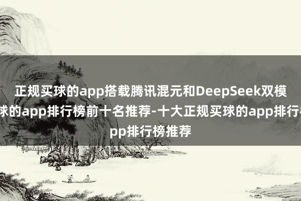 正规买球的app搭载腾讯混元和DeepSeek双模子-买球的app排行榜前十名推荐-十大正规买球的app排行榜推荐