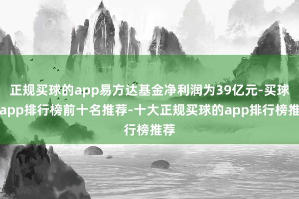 正规买球的app易方达基金净利润为39亿元-买球的app排行榜前十名推荐-十大正规买球的app排行榜推荐