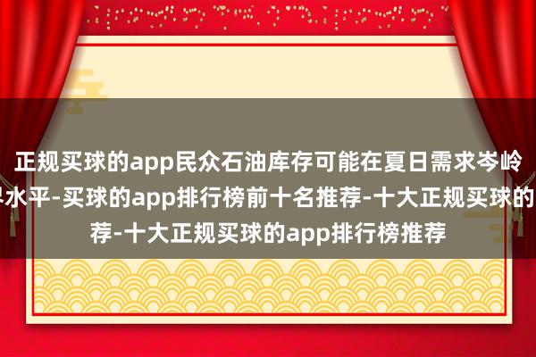 正规买球的app民众石油库存可能在夏日需求岑岭驾临前降至临界水平-买球的app排行榜前十名推荐-十大正规买球的app排行榜推荐