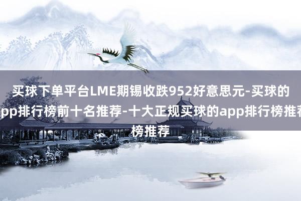 买球下单平台LME期锡收跌952好意思元-买球的app排行榜前十名推荐-十大正规买球的app排行榜推荐