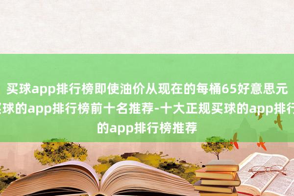 买球app排行榜即使油价从现在的每桶65好意思元下落-买球的app排行榜前十名推荐-十大正规买球的app排行榜推荐