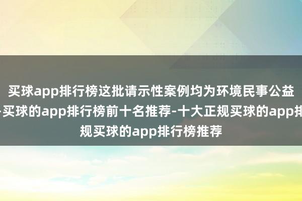 买球app排行榜这批请示性案例均为环境民事公益诉讼案例-买球的app排行榜前十名推荐-十大正规买球的app排行榜推荐