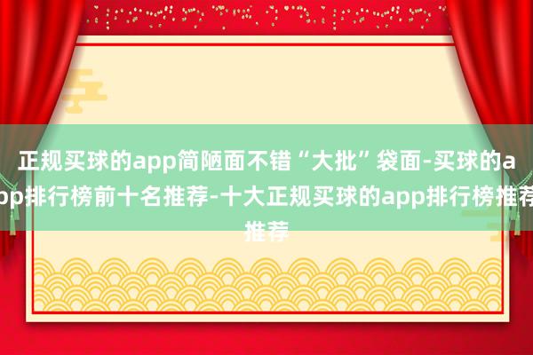 正规买球的app简陋面不错“大批”袋面-买球的app排行榜前十名推荐-十大正规买球的app排行榜推荐