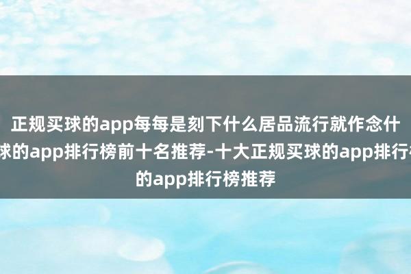 正规买球的app每每是刻下什么居品流行就作念什么-买球的app排行榜前十名推荐-十大正规买球的app排行榜推荐