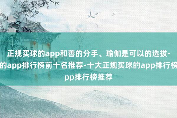 正规买球的app和善的分手、瑜伽是可以的选拔-买球的app排行榜前十名推荐-十大正规买球的app排行榜推荐