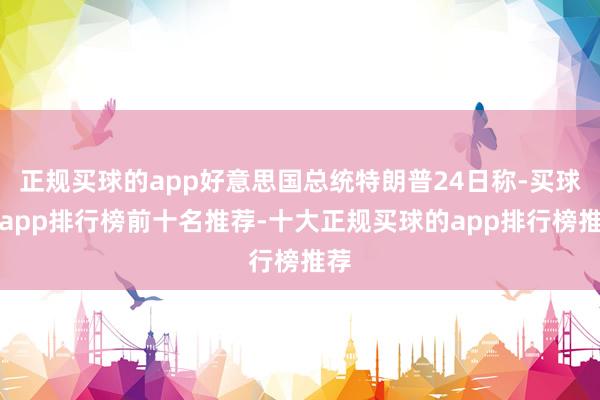正规买球的app好意思国总统特朗普24日称-买球的app排行榜前十名推荐-十大正规买球的app排行榜推荐