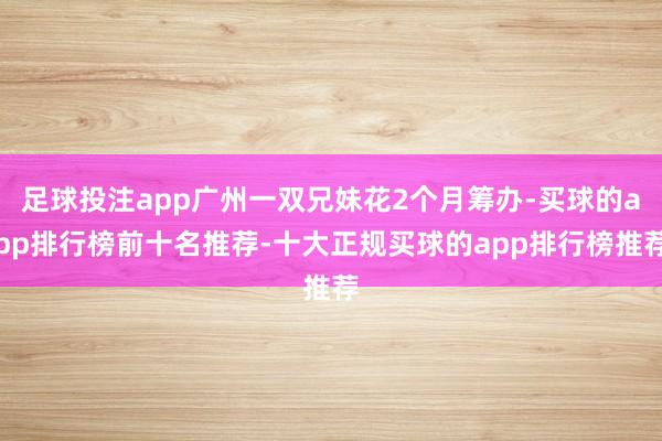 足球投注app广州一双兄妹花2个月筹办-买球的app排行榜前十名推荐-十大正规买球的app排行榜推荐