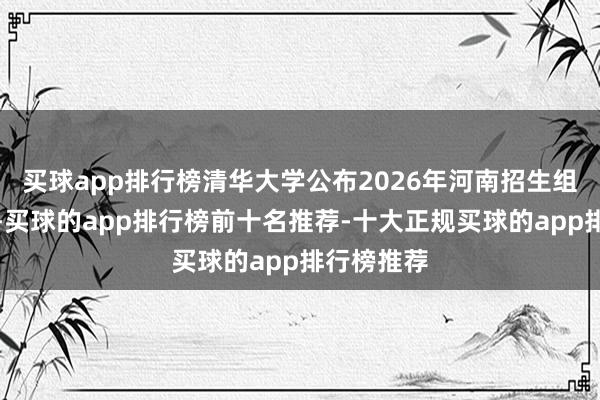 买球app排行榜清华大学公布2026年河南招生组相干姿色-买球的app排行榜前十名推荐-十大正规买球的app排行榜推荐