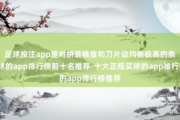 足球投注app是对拼装精度和刀片动均衡极高的条件-买球的app排行榜前十名推荐-十大正规买球的app排行榜推荐