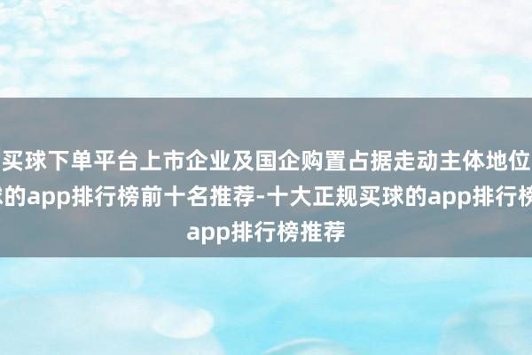 买球下单平台上市企业及国企购置占据走动主体地位-买球的app排行榜前十名推荐-十大正规买球的app排行榜推荐