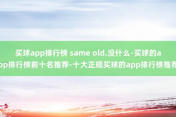 买球app排行榜 same old.没什么-买球的app排行榜前十名推荐-十大正规买球的app排行榜推荐