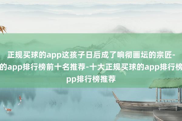 正规买球的app这孩子日后成了响彻画坛的宗匠-买球的app排行榜前十名推荐-十大正规买球的app排行榜推荐