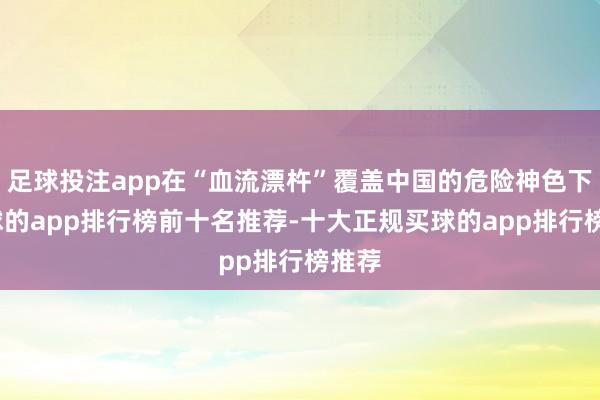 足球投注app在“血流漂杵”覆盖中国的危险神色下-买球的app排行榜前十名推荐-十大正规买球的app排行榜推荐