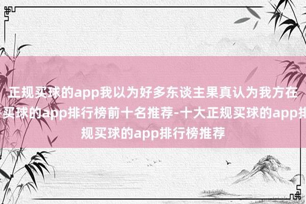 正规买球的app我以为好多东谈主果真认为我方在作念功德-买球的app排行榜前十名推荐-十大正规买球的app排行榜推荐