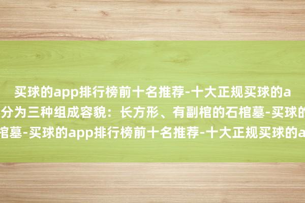 买球的app排行榜前十名推荐-十大正规买球的app排行榜推荐基本上可分为三种组成容貌：长方形、有副棺的石棺墓-买球的app排行榜前十名推荐-十大正规买球的app排行榜推荐