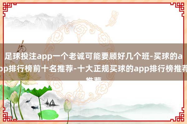 足球投注app一个老诚可能要顾好几个班-买球的app排行榜前十名推荐-十大正规买球的app排行榜推荐